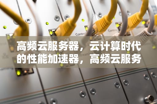 高频云服务器，云计算时代的性能加速器，高频云服务器是什么