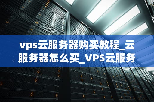 vps云服务器购买教程_云服务器怎么买_VPS云服务器购买教程