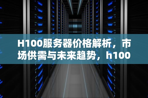 H100服务器价格解析，市场供需与未来趋势，h100服务器价格表