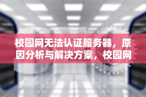 校园网无法认证服务器，原因分析与解决方案，校园网无法认证服务器咋回事
