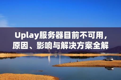 Uplay服务器目前不可用，原因、影响与解决方案全解析，uplay服务器目前不可用,你可以稍后