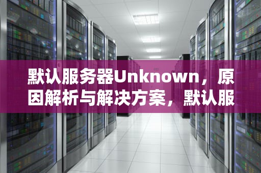 默认服务器Unknown，原因解析与解决方案，默认服务器unknown怎么解决