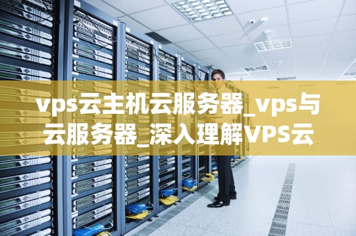 vps云主机云服务器_vps与云服务器_深入理解VPS云主机云服务器