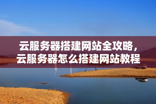 云服务器搭建网站全攻略，云服务器怎么搭建网站教程