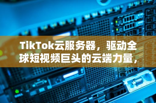 TikTok云服务器，驱动全球短视频巨头的云端力量，tiktok云服务器购买