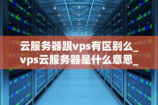 云服务器跟vps有区别么_vps云服务器是什么意思_云服务器与VPS的区别