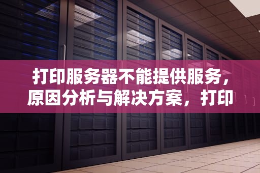 打印服务器不能提供服务，原因分析与解决方案，打印服务器不能提供服务,请检查打印服务器