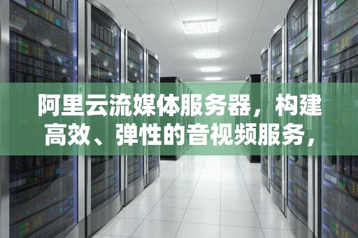 阿里云流媒体服务器，构建高效、弹性的音视频服务，阿里云流媒体服务器价格