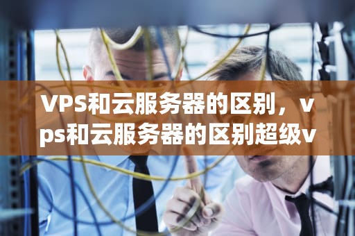 VPS和云服务器的区别，vps和云服务器的区别超级vps管理器