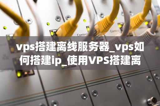 vps搭建离线服务器_vps如何搭建ip_使用VPS搭建离线服务器的全面指南
