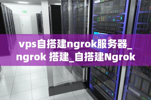 vps自搭建ngrok服务器_ngrok 搭建_自搭建Ngrok服务器：使用VPS实现远程访问