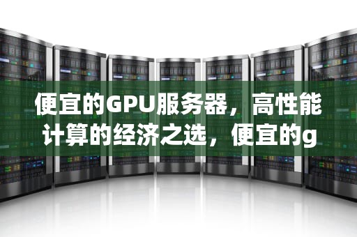 便宜的GPU服务器，高性能计算的经济之选，便宜的gpu服务器出租