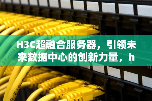 H3C超融合服务器，引领未来数据中心的创新力量，h3c超融合服务器部署