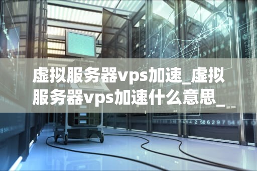 虚拟服务器vps加速_虚拟服务器vps加速什么意思_虚拟服务器VPS加速的全面解析
