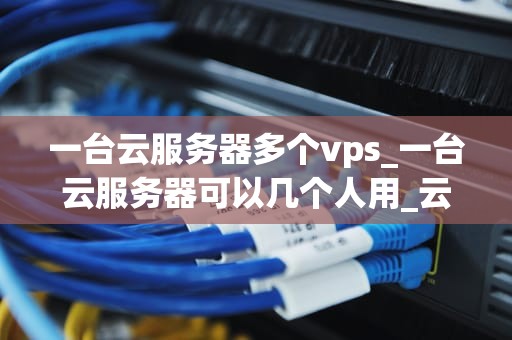 一台云服务器多个vps_一台云服务器可以几个人用_云服务器与多个VPS的协同工作