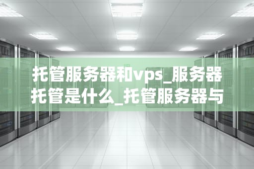 托管服务器和vps_服务器托管是什么_托管服务器与VPS的比较与选择