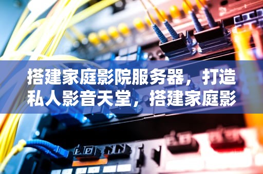 搭建家庭影院服务器，打造私人影音天堂，搭建家庭影院服务器的目的
