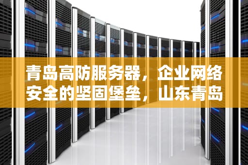 青岛高防服务器，企业网络安全的坚固堡垒，山东青岛高防服务器