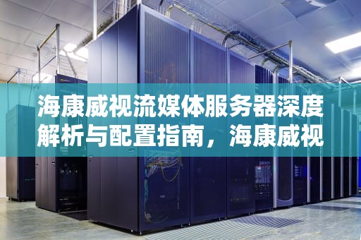 海康威视流媒体服务器深度解析与配置指南，海康威视流媒体服务器搭建