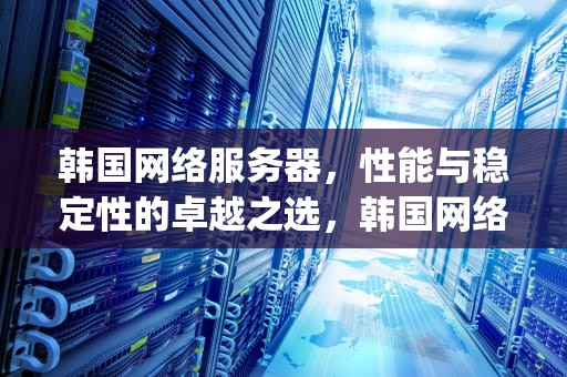 韩国网络服务器，性能与稳定性的卓越之选，韩国网络服务器ip地址