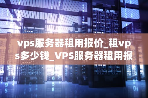 vps服务器租用报价_租vps多少钱_VPS服务器租用报价及其影响因素