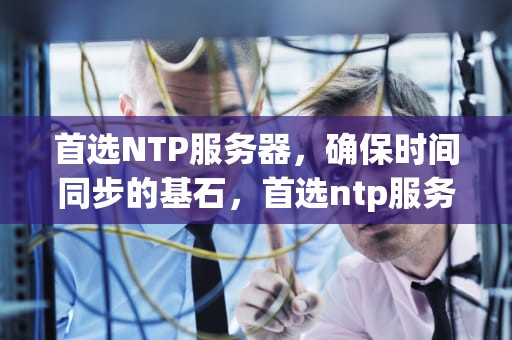 首选NTP服务器，确保时间同步的基石，首选ntp服务器地址