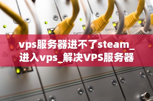 vps服务器进不了steam_进入vps_解决VPS服务器无法访问Steam的问题