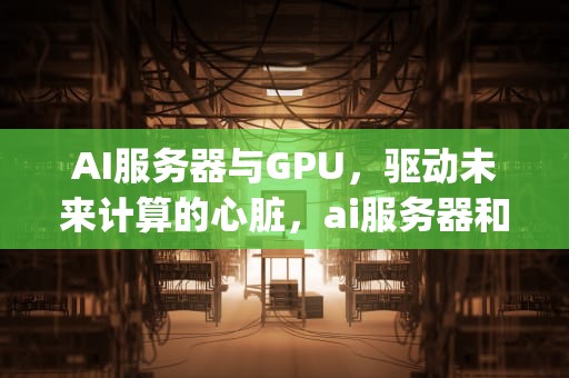 AI服务器与GPU，驱动未来计算的心脏，ai服务器和gpu服务器