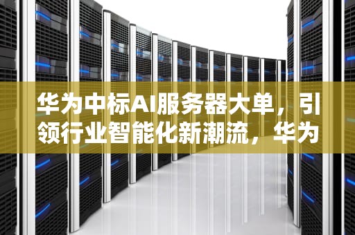 华为中标AI服务器大单，引领行业智能化新潮流，华为中标ai服务器怎么样