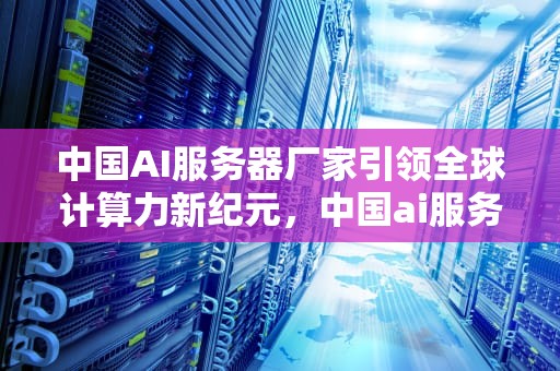 中国AI服务器厂家引领全球计算力新纪元，中国ai服务器厂家排名