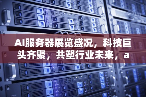 AI服务器展览盛况，科技巨头齐聚，共塑行业未来，ai服务器相关展会有哪些