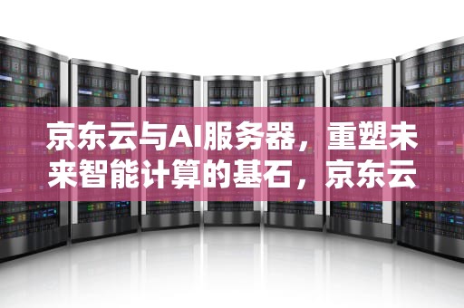 京东云与AI服务器，重塑未来智能计算的基石，京东云和ai服务器哪个好