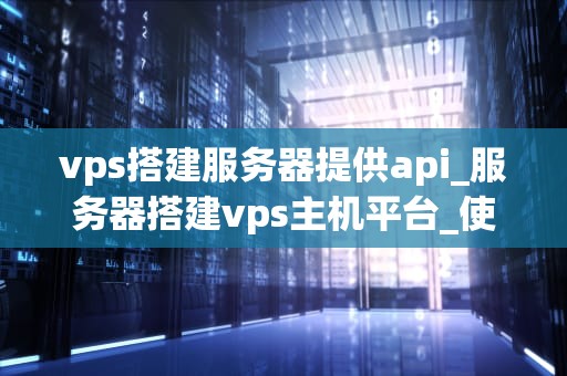 vps搭建服务器提供api_服务器搭建vps主机平台_使用VPS搭建服务器提供API的全面指南