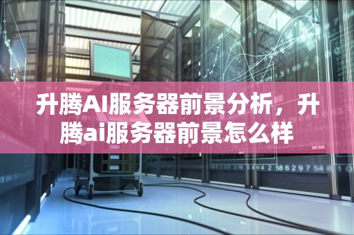 升腾AI服务器前景分析，升腾ai服务器前景怎么样
