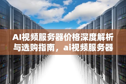 AI视频服务器价格深度解析与选购指南，ai视频服务器价格多少