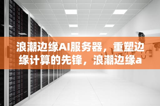 浪潮边缘AI服务器，重塑边缘计算的先锋，浪潮边缘ai服务器是什么