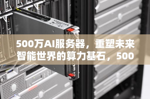 500万AI服务器，重塑未来智能世界的算力基石，500万人的服务器需要多少钱