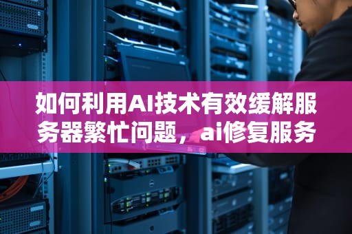 如何利用AI技术有效缓解服务器繁忙问题，ai修复服务器繁忙怎么解决
