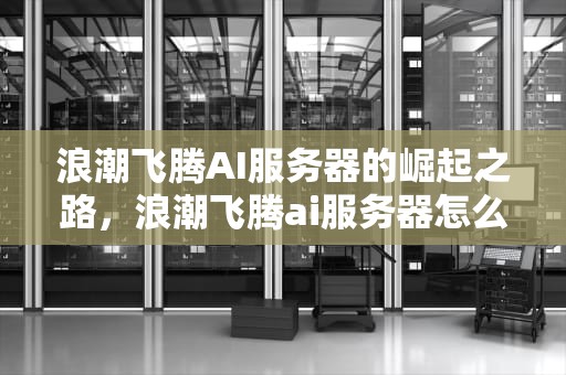 浪潮飞腾AI服务器的崛起之路，浪潮飞腾ai服务器怎么样