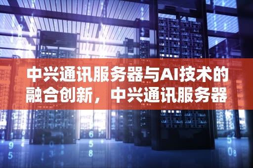 中兴通讯服务器与AI技术的融合创新，中兴通讯服务器芯片供应商