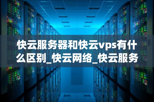 快云服务器和快云vps有什么区别_快云网络_快云服务器与快云VPS的区别及比较