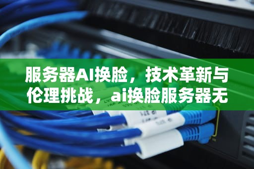 服务器AI换脸，技术革新与伦理挑战，ai换脸服务器无响应