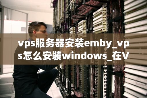vps服务器安装emby_vps怎么安装windows_在VPS服务器上安装Emby的详细步骤