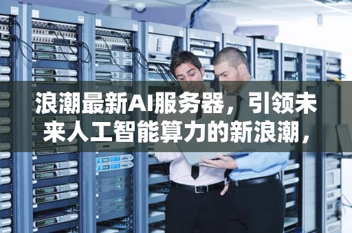 浪潮最新AI服务器，引领未来人工智能算力的新浪潮，浪潮最新ai服务器配置参数
