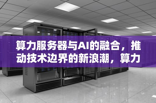 算力服务器与AI的融合，推动技术边界的新浪潮，算力服务器AI芯片A股