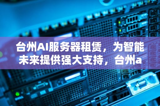 台州AI服务器租赁，为智能未来提供强大支持，台州ai服务器租赁公司