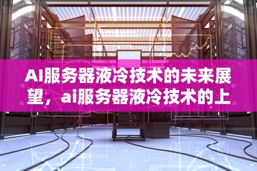 AI服务器液冷技术的未来展望，ai服务器液冷技术的上市公司有哪些