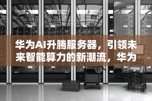 华为AI升腾服务器，引领未来智能算力的新潮流，华为ai升腾服务器怎么样