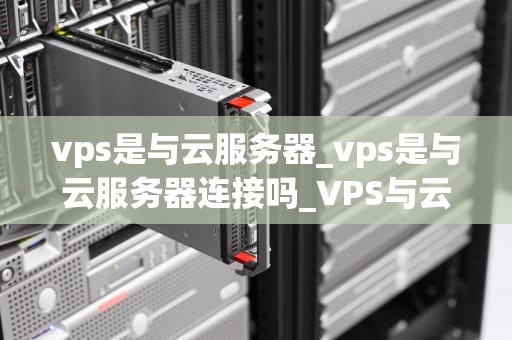 vps是与云服务器_vps是与云服务器连接吗_VPS与云服务器：技术演进和选择指南