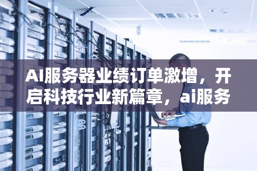 AI服务器业绩订单激增，开启科技行业新篇章，ai服务器业绩订单怎么做